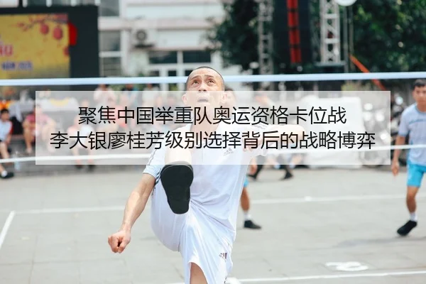 聚焦中国举重队奥运资格卡位战 李大银廖桂芳级别选择背后的战略博弈
